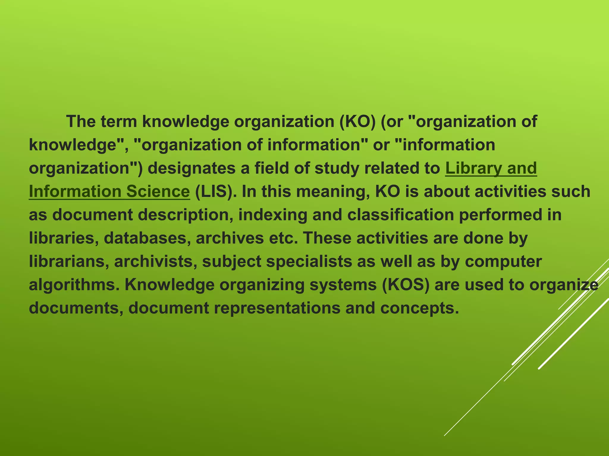 The term knowledge organization (KO) (or "organization of
knowledge", "organization of information" or "information
organization") designates a field of study related to Library and
Information Science (LIS). In this meaning, KO is about activities such
as document description, indexing and classification performed in
libraries, databases, archives etc. These activities are done by
librarians, archivists, subject specialists as well as by computer
algorithms. Knowledge organizing systems (KOS) are used to organize
documents, document representations and concepts.
 