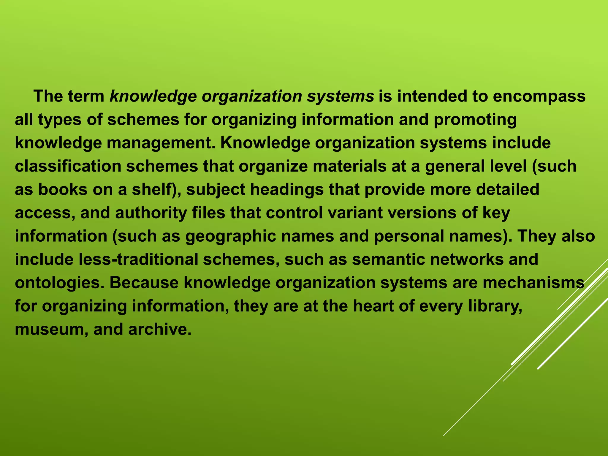 The term knowledge organization systems is intended to encompass
all types of schemes for organizing information and promoting
knowledge management. Knowledge organization systems include
classification schemes that organize materials at a general level (such
as books on a shelf), subject headings that provide more detailed
access, and authority files that control variant versions of key
information (such as geographic names and personal names). They also
include less-traditional schemes, such as semantic networks and
ontologies. Because knowledge organization systems are mechanisms
for organizing information, they are at the heart of every library,
museum, and archive.
 