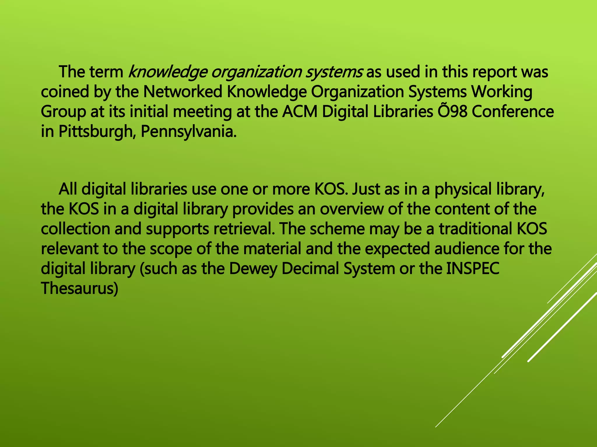 The term knowledge organization systems as used in this report was
coined by the Networked Knowledge Organization Systems Working
Group at its initial meeting at the ACM Digital Libraries Õ98 Conference
in Pittsburgh, Pennsylvania.
All digital libraries use one or more KOS. Just as in a physical library,
the KOS in a digital library provides an overview of the content of the
collection and supports retrieval. The scheme may be a traditional KOS
relevant to the scope of the material and the expected audience for the
digital library (such as the Dewey Decimal System or the INSPEC
Thesaurus)
 