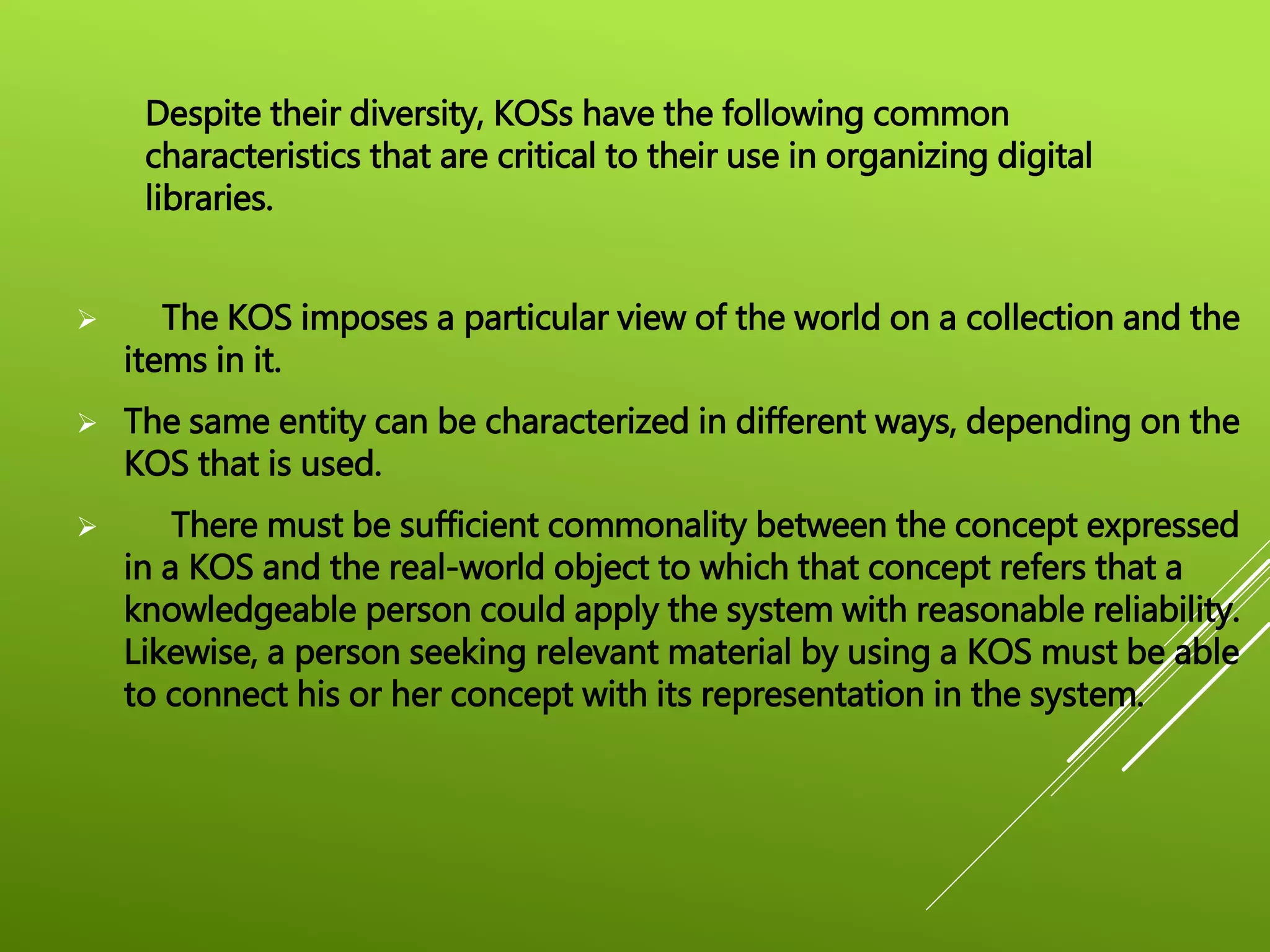  The KOS imposes a particular view of the world on a collection and the
items in it.
 The same entity can be characterized in different ways, depending on the
KOS that is used.
 There must be sufficient commonality between the concept expressed
in a KOS and the real-world object to which that concept refers that a
knowledgeable person could apply the system with reasonable reliability.
Likewise, a person seeking relevant material by using a KOS must be able
to connect his or her concept with its representation in the system.
Despite their diversity, KOSs have the following common
characteristics that are critical to their use in organizing digital
libraries.
 