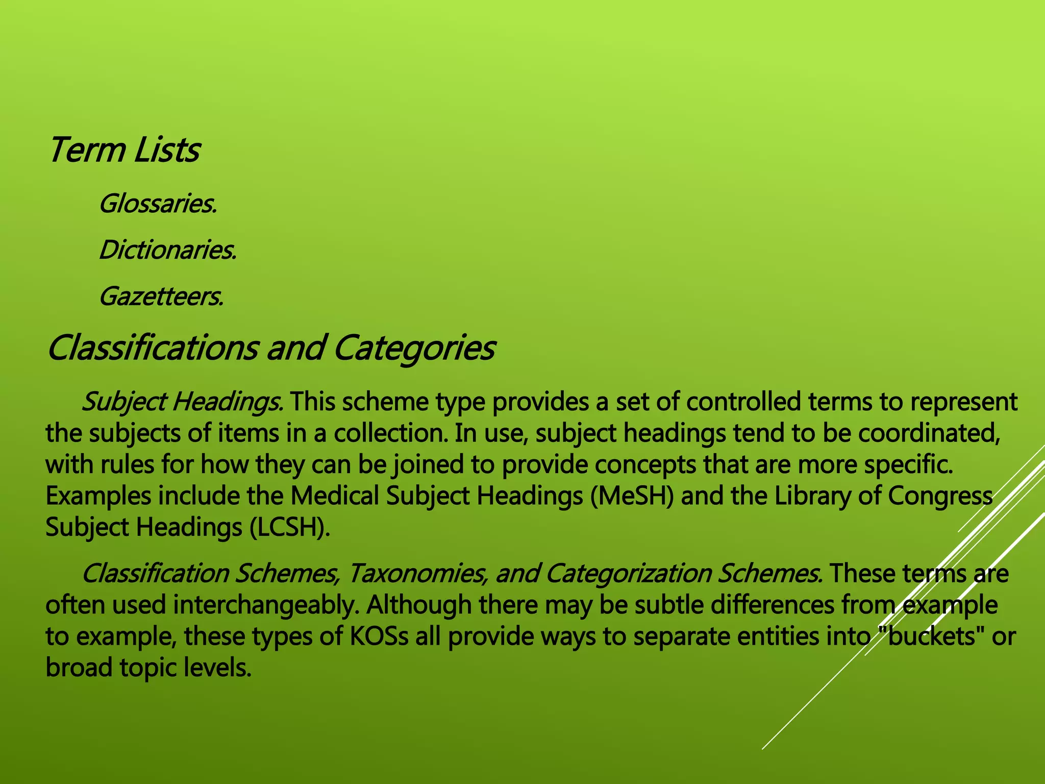 Term Lists
Glossaries.
Dictionaries.
Gazetteers.
Classifications and Categories
Subject Headings. This scheme type provides a set of controlled terms to represent
the subjects of items in a collection. In use, subject headings tend to be coordinated,
with rules for how they can be joined to provide concepts that are more specific.
Examples include the Medical Subject Headings (MeSH) and the Library of Congress
Subject Headings (LCSH).
Classification Schemes, Taxonomies, and Categorization Schemes. These terms are
often used interchangeably. Although there may be subtle differences from example
to example, these types of KOSs all provide ways to separate entities into "buckets" or
broad topic levels.
 