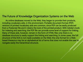 The Future of Knowledge Organization Systems on the Web
As online databases moved to the Web, they began to provide their products,
including vocabulary aids, in this environment. Portable document format (PDF)
versions of printed vocabulary aids are common, since PDF can be easily produced
from a Postscript file and it retains the look of the printed product. With Adobe's tools
for indexing and searching, the PDF file can provide some level of support for linking.
Many of these aids, however, remain in the form of HTML files only there is no
database structure to easily support the linking and searching. In some cases, the full
structure of the KOS is not made available on the Web; the only format for a Web-
based thesaurus may be an alphabetical list of terms that does not enable the user to
navigate easily the hierarchical structure.
 