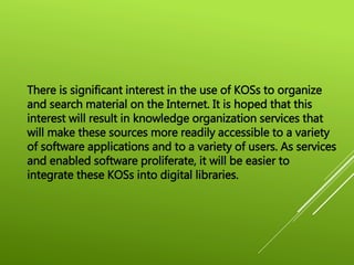 There is significant interest in the use of KOSs to organize
and search material on the Internet. It is hoped that this
interest will result in knowledge organization services that
will make these sources more readily accessible to a variety
of software applications and to a variety of users. As services
and enabled software proliferate, it will be easier to
integrate these KOSs into digital libraries.
 