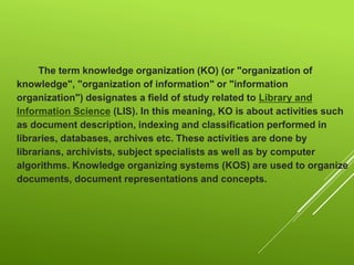 The term knowledge organization (KO) (or "organization of
knowledge", "organization of information" or "information
organization") designates a field of study related to Library and
Information Science (LIS). In this meaning, KO is about activities such
as document description, indexing and classification performed in
libraries, databases, archives etc. These activities are done by
librarians, archivists, subject specialists as well as by computer
algorithms. Knowledge organizing systems (KOS) are used to organize
documents, document representations and concepts.
 