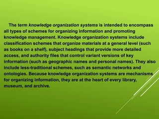 The term knowledge organization systems is intended to encompass
all types of schemes for organizing information and promoting
knowledge management. Knowledge organization systems include
classification schemes that organize materials at a general level (such
as books on a shelf), subject headings that provide more detailed
access, and authority files that control variant versions of key
information (such as geographic names and personal names). They also
include less-traditional schemes, such as semantic networks and
ontologies. Because knowledge organization systems are mechanisms
for organizing information, they are at the heart of every library,
museum, and archive.
 