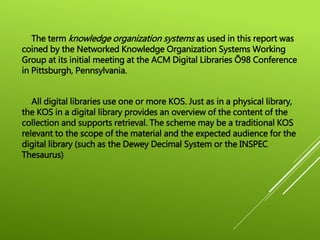 The term knowledge organization systems as used in this report was
coined by the Networked Knowledge Organization Systems Working
Group at its initial meeting at the ACM Digital Libraries Õ98 Conference
in Pittsburgh, Pennsylvania.
All digital libraries use one or more KOS. Just as in a physical library,
the KOS in a digital library provides an overview of the content of the
collection and supports retrieval. The scheme may be a traditional KOS
relevant to the scope of the material and the expected audience for the
digital library (such as the Dewey Decimal System or the INSPEC
Thesaurus)
 