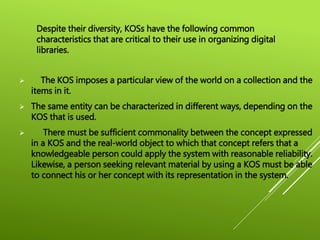  The KOS imposes a particular view of the world on a collection and the
items in it.
 The same entity can be characterized in different ways, depending on the
KOS that is used.
 There must be sufficient commonality between the concept expressed
in a KOS and the real-world object to which that concept refers that a
knowledgeable person could apply the system with reasonable reliability.
Likewise, a person seeking relevant material by using a KOS must be able
to connect his or her concept with its representation in the system.
Despite their diversity, KOSs have the following common
characteristics that are critical to their use in organizing digital
libraries.
 