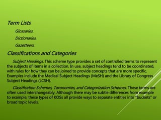 Term Lists
Glossaries.
Dictionaries.
Gazetteers.
Classifications and Categories
Subject Headings. This scheme type provides a set of controlled terms to represent
the subjects of items in a collection. In use, subject headings tend to be coordinated,
with rules for how they can be joined to provide concepts that are more specific.
Examples include the Medical Subject Headings (MeSH) and the Library of Congress
Subject Headings (LCSH).
Classification Schemes, Taxonomies, and Categorization Schemes. These terms are
often used interchangeably. Although there may be subtle differences from example
to example, these types of KOSs all provide ways to separate entities into "buckets" or
broad topic levels.
 