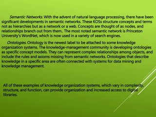 Semantic Networks. With the advent of natural language processing, there have been
significant developments in semantic networks. These KOSs structure concepts and terms
not as hierarchies but as a network or a web. Concepts are thought of as nodes, and
relationships branch out from them.. The most noted semantic network is Princeton
University's WordNet, which is now used in a variety of search engines.
Ontologies. Ontology is the newest label to be attached to some knowledge
organization systems. The knowledge-management community is developing ontologies
as specific concept models. They can represent complex relationships among objects, and
include the rules and axioms missing from semantic networks. Ontologies that describe
knowledge in a specific area are often connected with systems for data mining and
knowledge management.
All of these examples of knowledge organization systems, which vary in complexity,
structure, and function, can provide organization and increased access to digital
libraries.
 