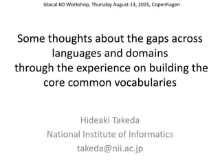Some thoughts about the gaps across
languages and domains
through the experience on building the
core common vocabularies
Hideaki Takeda
National Institute of Informatics
takeda@nii.ac.jp
Glocal KO Workshop, Thursday August 13, 2015, Copenhagen
 