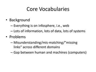 Core Vocabularies
• Background
– Everything is on infosphere, i.e., web
– Lots of information, lots of data, lots of systems
• Problems
– Misunderstanding/mis-matching/”missing
links“ across different domains
– Gap between human and machines (computers)
 