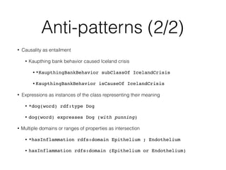 Anti-patterns (2/2)
• Causality as entailment
• Kaupthing bank behavior caused Iceland crisis
• *KaupthingBankBehavior subClassOf IcelandCrisis
• KaupthingBankBehavior isCauseOf IcelandCrisis
• Expressions as instances of the class representing their meaning
• *dog(word) rdf:type Dog
• dog(word) expresses Dog (with punning)
• Multiple domains or ranges of properties as intersection
• *hasInflammation rdfs:domain Epithelium ; Endothelium
• hasInflammation rdfs:domain (Epithelium or Endothelium)
 