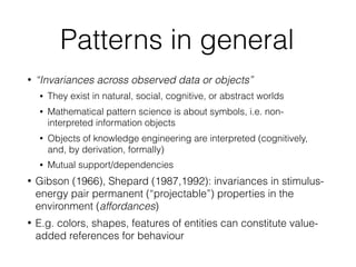Patterns in general
• “Invariances across observed data or objects”
• They exist in natural, social, cognitive, or abstract worlds
• Mathematical pattern science is about symbols, i.e. non-
interpreted information objects
• Objects of knowledge engineering are interpreted (cognitively,
and, by derivation, formally)
• Mutual support/dependencies
• Gibson (1966), Shepard (1987,1992): invariances in stimulus-
energy pair permanent (“projectable”) properties in the
environment (affordances)
• E.g. colors, shapes, features of entities can constitute value-
added references for behaviour
 