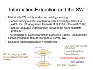 Information Extraction and the SW
• Historically SW mainly worked on ontology learning
– unconvincing results: sparseness, core knowledge difficult to
catch, etc. (cf. analyses in Coppola et al. 2009, Blomqvist, 2009)
– natural language understanding known to be an AI-complete
problem
• The paradigm of Open Information Extraction (Etzioni, 2006) fits the
lightweight and/or data-driven trend of current SW
• Semantic technologies need hybridization
31
Google Knowledge Graph
IBM Watson
QA, NL querying on LD,
full text search jointly with
queries, ...
Apple Siri, Google Now, SRI
startup Desti
Facebook Social Graph
Microsoft Cortana
OIE, NELL, BabelNet, ...
 