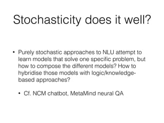 Stochasticity does it well?
• Purely stochastic approaches to NLU attempt to
learn models that solve one speciﬁc problem, but
how to compose the different models? How to
hybridise those models with logic/knowledge-
based approaches?
• Cf. NCM chatbot, MetaMind neural QA
 