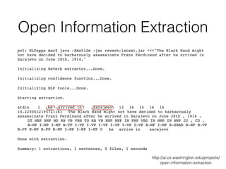 Open Information Extraction
pc5: NLPapps mac$ java -Xmx512m -jar reverb-latest.jar <<<"The Black Hand might
not have decided to barbarously assassinate Franz Ferdinand after he arrived in
Sarajevo on June 28th, 1914."
Initializing ReVerb extractor...Done.
Initializing confidence function...Done.
Initializing NLP tools...Done.
Starting extraction.
stdin 1 he arrived in Sarajevo 13 14 14 16 16
10.2200632195721161 The Black Hand might not have decided to barbarously
assassinate Franz Ferdinand after he arrived in Sarajevo on June 28th , 1914 .
DT NNP NNP MD RB VB VBN TO RB VB NNP NNP IN PRP VBD IN NNP IN NNP JJ , CD .
B-NP I-NP I-NP B-VP I-VP I-VP I-VP I-VP I-VP I-VP B-NP I-NP B-SBAR B-NP B-VP
B-PP B-NP B-PP B-NP I-NP I-NP I-NP O he arrive in sarajevo
Done with extraction.
Summary: 1 extractions, 1 sentences, 0 files, 1 seconds
http://ai.cs.washington.edu/projects/
open-information-extraction
 