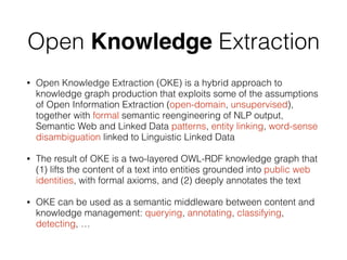 Open Knowledge Extraction
• Open Knowledge Extraction (OKE) is a hybrid approach to
knowledge graph production that exploits some of the assumptions
of Open Information Extraction (open-domain, unsupervised),
together with formal semantic reengineering of NLP output,
Semantic Web and Linked Data patterns, entity linking, word-sense
disambiguation linked to Linguistic Linked Data
• The result of OKE is a two-layered OWL-RDF knowledge graph that
(1) lifts the content of a text into entities grounded into public web
identities, with formal axioms, and (2) deeply annotates the text
• OKE can be used as a semantic middleware between content and
knowledge management: querying, annotating, classifying,
detecting, …
 