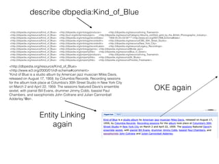 <http://dbpedia.org/resource/Kind_of_Blue>
<http://www.w3.org/2000/01/rdf-schema#comment>
"Kind of Blue is a studio album by American jazz musician Miles Davis,
released on August 17, 1959, by Columbia Records. Recording sessions
for the album took place at Columbia's 30th Street Studio in New York City
on March 2 and April 22, 1959. The sessions featured Davis's ensemble
sextet, with pianist Bill Evans, drummer Jimmy Cobb, bassist Paul
Chambers, and saxophonists John Coltrane and Julian Cannonball
Adderley."@en .
describe dbpedia:Kind_of_Blue
<http://dbpedia.org/resource/Kind_of_Blue> <http://dbpedia.org/ontology/producer> <http://dbpedia.org/resource/Irving_Townsend> .
<http://dbpedia.org/resource/Kind_of_Blue> <http://purl.org/dc/terms/subject> <http://dbpedia.org/resource/Category:Albums_certiﬁed_gold_by_the_British_Phonographic_Industry> .
<http://dbpedia.org/resource/Kind_of_Blue> <http://dbpedia.org/ontology/recordDate> "1958-05-25+02:00"^^<http://www.w3.org/2001/XMLSchema#date> .
<http://dbpedia.org/resource/Kind_of_Blue> <http://dbpedia.org/ontology/recordedIn> <http://dbpedia.org/resource/CBS_30th_Street_Studio> .
<http://dbpedia.org/resource/Kind_of_Blue> <http://dbpedia.org/ontology/recordedIn> <http://dbpedia.org/resource/New_York_City> .
<http://dbpedia.org/resource/Kind_of_Blue> <http://dbpedia.org/ontology/recordLabel> <http://dbpedia.org/resource/Legacy_Recordings> .
<http://dbpedia.org/resource/Kind_of_Blue> <http://dbpedia.org/ontology/genre> <http://dbpedia.org/resource/Modal_jazz> .
<http://dbpedia.org/resource/Kind_of_Blue> <http://dbpedia.org/property/title> <http://dbpedia.org/resource/Blue_in_Green> .
<http://dbpedia.org/resource/Kind_of_Blue> <http://dbpedia.org/property/producer> <http://dbpedia.org/resource/Irving_Townsend> .
<http://dbpedia.org/resource/Kind_of_Blue> <http://dbpedia.org/property/title> <http://dbpedia.org/resource/All_Blues> .
<http://dbpedia.org/resource/Kind_of_Blue> <http://dbpedia.org/property/title> <http://dbpedia.org/resource/Freddie_Freeloader> .
Entity Linking
again
OKE again
 