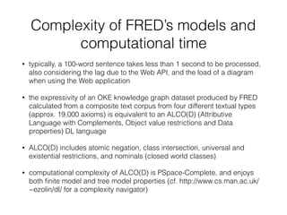 Complexity of FRED’s models and
computational time
• typically, a 100-word sentence takes less than 1 second to be processed,
also considering the lag due to the Web API, and the load of a diagram
when using the Web application
• the expressivity of an OKE knowledge graph dataset produced by FRED
calculated from a composite text corpus from four different textual types
(approx. 19,000 axioms) is equivalent to an ALCO(D) (Attributive
Language with Complements, Object value restrictions and Data
properties) DL language
• ALCO(D) includes atomic negation, class intersection, universal and
existential restrictions, and nominals (closed world classes)
• computational complexity of ALCO(D) is PSpace-Complete, and enjoys
both ﬁnite model and tree model properties (cf. http://www.cs.man.ac.uk/
~ezolin/dl/ for a complexity navigator)
 
