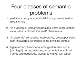 Four classes of semantic
problems
1. partial accuracy of speciﬁc NLP components lead to
global errors
2. “in praesentia” semantics besides literal interpretation:
various kinds of coercion, met* phenomena
3. “in absentia” semantics: implicatures, presuppositions,
tacit knowledge, reference to the physical context
4. higher-order phenomena: emergent frames, social
(and legal) norms, attitudes, argumentation, cultural
frames and narratives, discourse marks, text types
 