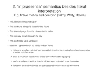 • The path descended abruptly
• The road runs along the coast for two hours
• The fence zigzags from the plateau to the valley
• The highway crawls through the city
• The road leads us to Bordeaux
• Need for “type coercion” to satisfy hidden frame
• highway is actually a path that “can be crawled”, therefore the crawling frame here is descriptive
of a state, not of an action
• fence is actually an object whose shape “can be followed by zigzaging”
• road is actually an object that “can be followed as an indication” to our destination
• sometimes an inversion of roles: the path descends because it can be descended
2. “in praesentia” semantics besides literal
interpretation
E.g. ﬁctive motion and coercion (Talmy, Welty, Retoré)
 