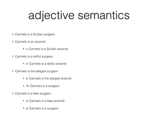 adjective semantics
• Carmelo is a Sicilian surgeon
• Carmelo is an arsonist
• ⊨ Carmelo is a Sicilian arsonist
• Carmelo is a skilful surgeon
• ⊭ Carmelo is a skilful arsonist
• Carmelo is the alleged surgeon
• ⊭ Carmelo is the alleged arsonist
• ?⊨ Carmelo is a surgeon
• Carmelo is a fake surgeon
• ⊭ Carmelo is a fake arsonist
• ⊭ Carmelo is a surgeon
 