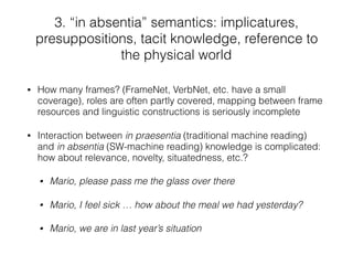 • How many frames? (FrameNet, VerbNet, etc. have a small
coverage), roles are often partly covered, mapping between frame
resources and linguistic constructions is seriously incomplete
• Interaction between in praesentia (traditional machine reading)
and in absentia (SW-machine reading) knowledge is complicated:
how about relevance, novelty, situatedness, etc.?
• Mario, please pass me the glass over there
• Mario, I feel sick … how about the meal we had yesterday?
• Mario, we are in last year’s situation
3. “in absentia” semantics: implicatures,
presuppositions, tacit knowledge, reference to
the physical world
 