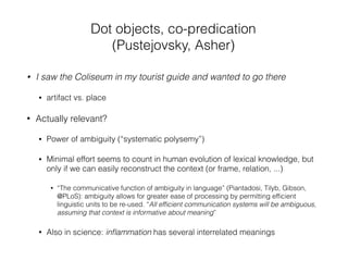 • I saw the Coliseum in my tourist guide and wanted to go there
• artifact vs. place
• Actually relevant?
• Power of ambiguity (“systematic polysemy”)
• Minimal effort seems to count in human evolution of lexical knowledge, but
only if we can easily reconstruct the context (or frame, relation, ...)
• “The communicative function of ambiguity in language” (Piantadosi, Tilyb, Gibson,
@PLoS): ambiguity allows for greater ease of processing by permitting efﬁcient
linguistic units to be re-used. “All efﬁcient communication systems will be ambiguous,
assuming that context is informative about meaning”
• Also in science: inﬂammation has several interrelated meanings
Dot objects, co-predication
(Pustejovsky, Asher)
 