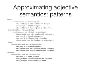 Approximating adjective
semantics: patterns
• Base:
--> create taxonomy and intensional quality
:SkilfulSurgeon rdfs:subClassOf Surgeon .
:surgeon_1 a :SkilfulSurgeon .
:SkilfulSurgeon dul:hasQuality :Skilful .
• Extensional (Base + individual Quality):
--> create taxonomy and individual+intensional quality
:CanadianSurgeon rdfs:subClassOf :Surgeon .
:surgeon_1 a :CanadianSurgeon .
:surgeon_1 dul:hasQuality :Canadian .
:CanadianSurgeon dul:hasQuality :Canadian .
• Modal:
--> create association and intensional modality
:surgeon_1 a :AllegedSurgeon .
:AllegedSurgeon dul:associatedWith :Surgeon .
:AllegedSurgeon boxing:hasModality :Alleged .
• Privative:
--> create association and intensional quality
:surgeon_1 a :Fake_surgeon .
:Fake_surgeon dul:associatedWith :Surgeon .
:Fake_surgeon dul:hasQuality :Fake .
 