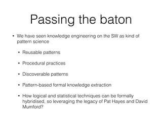 Passing the baton
• We have seen knowledge engineering on the SW as kind of
pattern science
• Reusable patterns
• Procedural practices
• Discoverable patterns
• Pattern-based formal knowledge extraction
• How logical and statistical techniques can be formally
hybridised, so leveraging the legacy of Pat Hayes and David
Mumford?
 