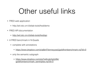 Other useful links
• FRED web application
• http://wit.istc.cnr.it/stlab-tools/fred/demo
• FRED API documentation
• http://wit.istc.cnr.it/stlab-tools/fred/api
• A FRED benchmark in N-Quads
• complete with annotations
• https://www.dropbox.com/s/q6b47dxmwyyseij/goldfrombenchmark.nq?dl=0
• only the semantic subgraph
• https://www.dropbox.com/s/p7w8nojb2g2yf8k/
goldfrombenchmark_semtriples.nq?dl=0
 