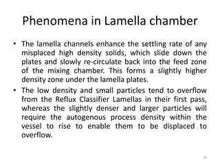 Phenomena in Lamella chamber
• The lamella channels enhance the settling rate of any
misplaced high density solids, which slide down the
plates and slowly re-circulate back into the feed zone
of the mixing chamber. This forms a slightly higher
density zone under the lamella plates.
• The low density and small particles tend to overflow
from the Reflux Classifier Lamellas in their first pass,
whereas the slightly denser and larger particles will
require the autogenous process density within the
vessel to rise to enable them to be displaced to
overflow.
16
 