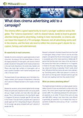 © Millward Brown March 2009What does cinema advertising add to a campaign? 1
What does cinema advertising add to a
campaign?
The cinema offers a good opportunity to reach a younger audience across the
globe. The “cinema experience”, with its shared nature, tends to lead to greater
attention being paid to advertising, making it more memorable, so cinema ads
can boost the impact of a TV campaign. However, not all advertising works well
in the cinema, and the best ads tend to reflect the cinema-goer’s desire for es-
capism, fantasy and entertainment.
K N O W L E D G E P O I N T K N O W L E D G E P O I N T K N O W L E D G E P O I N T K N O W L E D G E P O I N T
An opportunity to reach consumers
Globally, the cinema represents a good opportunity to reach
consumers. According to TGI, the United States is home to
the largest proportion of movie-goers, with around a third of
people (32 percent) having been to the movies at least once
in the last month. Elsewhere in the world, India, Sweden and
Mexico also boast high numbers of movie-goers, with at
least a quarter of people in each market having been to see
a film in the last month.
The lowest levels of movie attendance are in the Eastern Eu-
ropean markets. Just 4 percent of respondents in Romania
and 5 percent in Poland had been to the movies in the last
month.
Despite the variations, some coherent global trends emerge.
Movies are particularly important to teens and young adults,
who go in larger numbers and more often than older age
groups. This is most pronounced in the Asia-Pacific region.
In Singapore 52 percent of people aged 18–24 have been
to the movies in the last month compared with 3 percent of
people aged over 55. In Hong Kong the figure is 40 percent
for the younger age group compared with just1 percent of
people over 55.
Research conducted in Australia showed that more than half
of movie-goers always arrived in time to see the pre-show
program, and agreed that the pre-show program was a good
or acceptable part of the movie experience. Additionally, 57
percent felt that they took more notice of the ads shown at
the cinema than those seen on television or in a magazine,
or heard on the radio, finding these ads captivating, engag-
ing, unique and having an appealing “movie” quality about
them. 80 percent felt that cinema ads were more entertain-
ing. “Everything seems a little more special in a cinema, it’s
dark and it’s on the big screen. Everyone seems to get into
the ads more, laughing more than they would at home.”
What can cinema advertising deliver?
This heightened level of attention can deliver greater memo-
rability. A brand of crisps was advertised in London only in the
cinema. The cinema spend would have bought around 180
London GRPs. This advertising produced the same peak in
ad awareness as an earlier TV burst of the same ad using
over 640 GRPs, making it over three times more efficient
at generating ad awareness. It is of interest that many re-
spondents recalled the cinema ad as a TV ad – a common
occurrence.
 