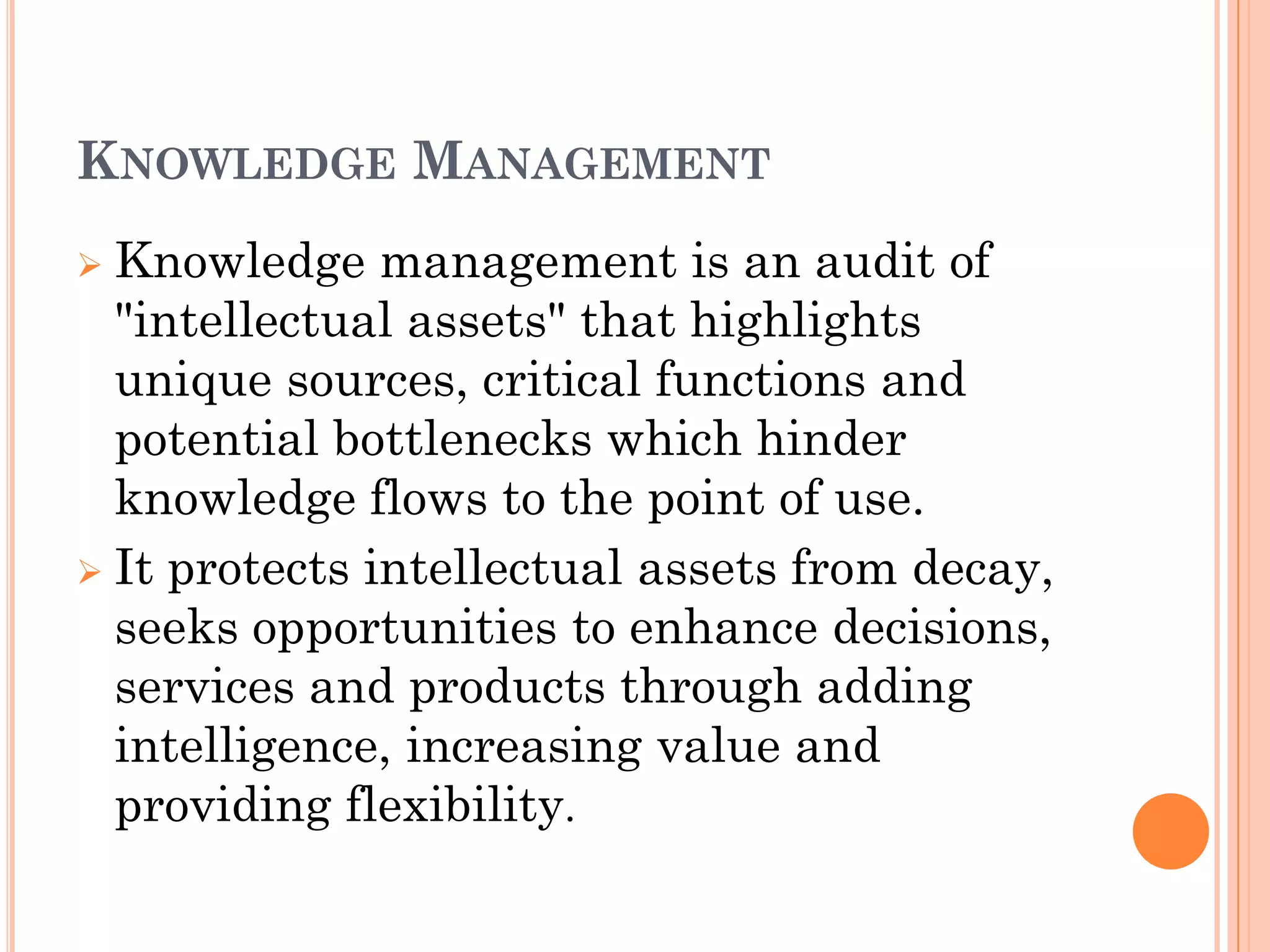 KNOWLEDGE MANAGEMENT
 Knowledge management is an audit of
  "intellectual assets" that highlights
  unique sources, critical functions and
  potential bottlenecks which hinder
  knowledge flows to the point of use.
 It protects intellectual assets from decay,
  seeks opportunities to enhance decisions,
  services and products through adding
  intelligence, increasing value and
  providing flexibility.
 