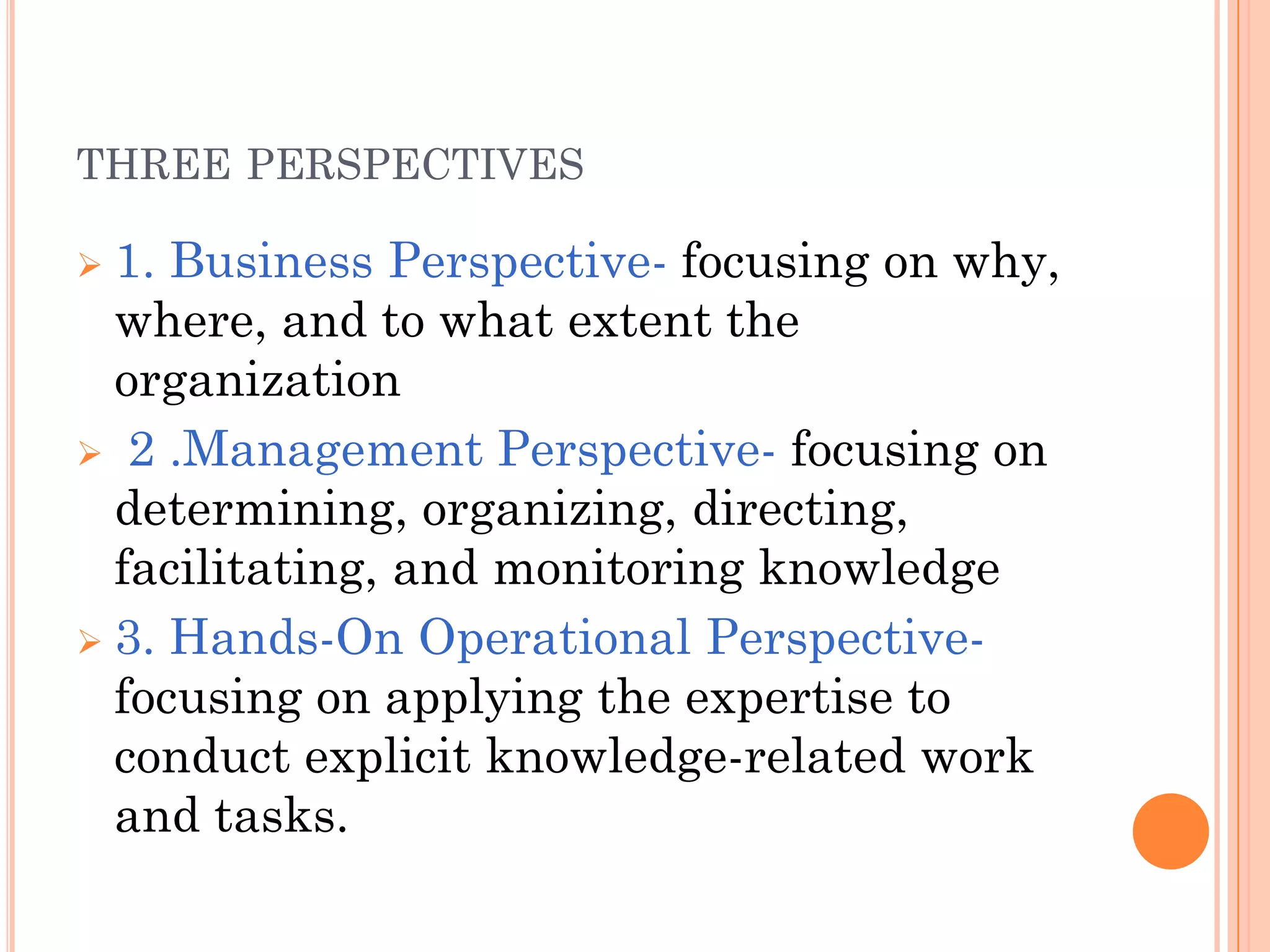 THREE PERSPECTIVES

 1. Business Perspective- focusing on why,
  where, and to what extent the
  organization
 2 .Management Perspective- focusing on
  determining, organizing, directing,
  facilitating, and monitoring knowledge
 3. Hands-On Operational Perspective-
  focusing on applying the expertise to
  conduct explicit knowledge-related work
  and tasks.
 