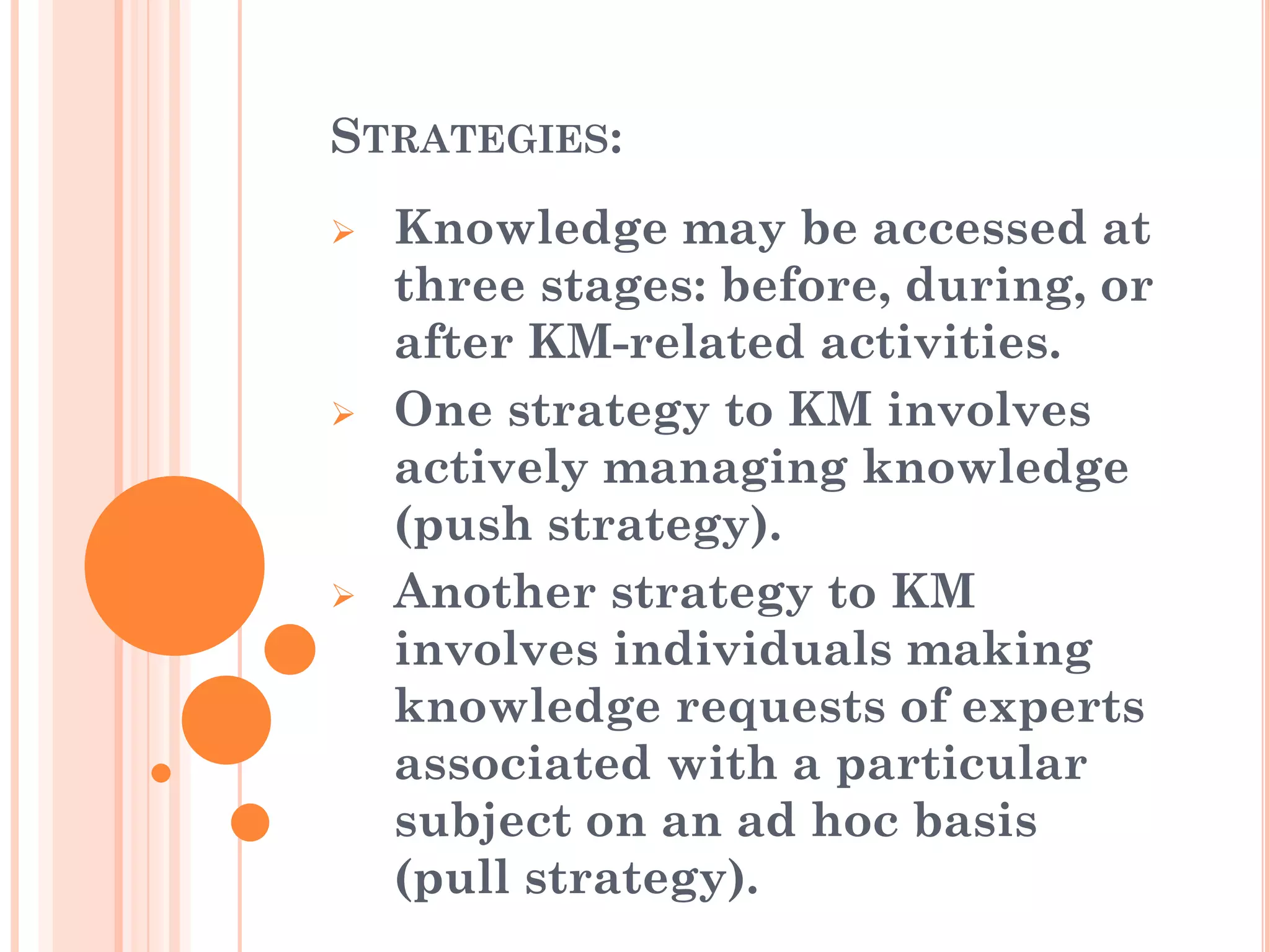 STRATEGIES:
   Knowledge may be accessed at
    three stages: before, during, or
    after KM-related activities.
   One strategy to KM involves
    actively managing knowledge
    (push strategy).
   Another strategy to KM
    involves individuals making
    knowledge requests of experts
    associated with a particular
    subject on an ad hoc basis
    (pull strategy).
 