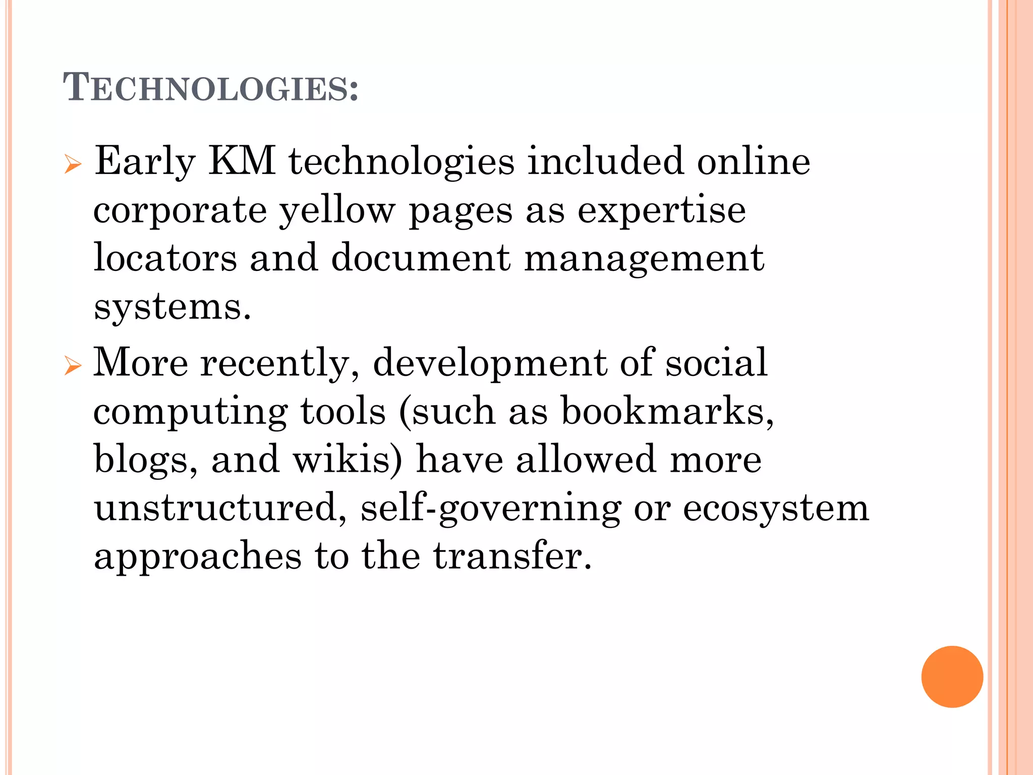 TECHNOLOGIES:
 Early KM technologies included online
  corporate yellow pages as expertise
  locators and document management
  systems.
 More recently, development of social
  computing tools (such as bookmarks,
  blogs, and wikis) have allowed more
  unstructured, self-governing or ecosystem
  approaches to the transfer.
 