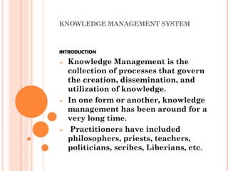 KNOWLEDGE MANAGEMENT SYSTEM



INTRODUCTION

   Knowledge Management is the
    collection of processes that govern
    the creation, dissemination, and
    utilization of knowledge.
   In one form or another, knowledge
    management has been around for a
    very long time.
    Practitioners have included
    philosophers, priests, teachers,
    politicians, scribes, Liberians, etc.
 