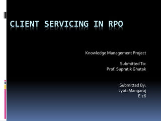 CLIENT SERVICING IN RPO
Knowledge Management Project
SubmittedTo:
Prof. Supratik Ghatak
Submitted By:
Jyoti Mangaraj
E 26
 