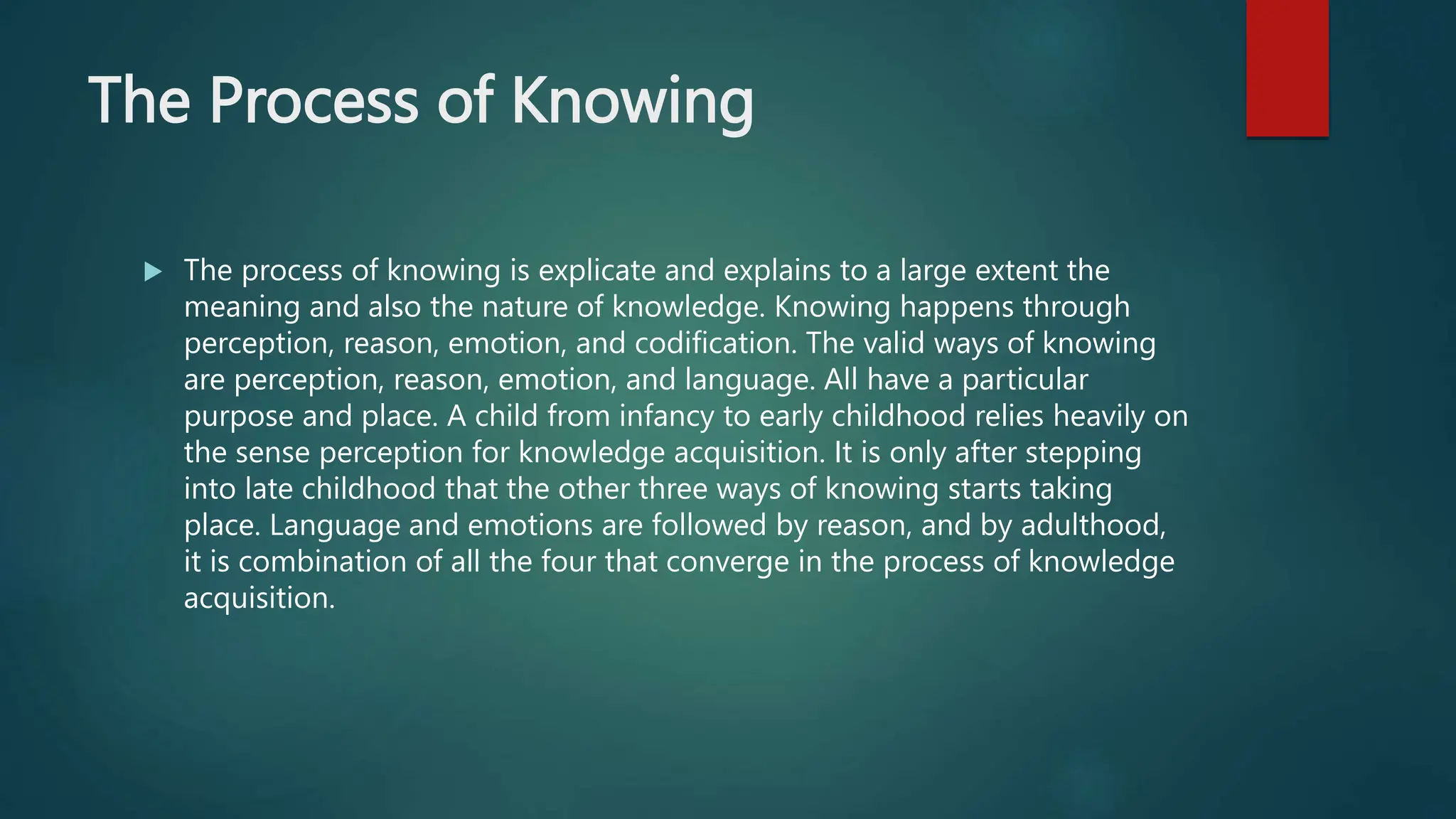 The Process of Knowing
 The process of knowing is explicate and explains to a large extent the
meaning and also the nature of knowledge. Knowing happens through
perception, reason, emotion, and codification. The valid ways of knowing
are perception, reason, emotion, and language. All have a particular
purpose and place. A child from infancy to early childhood relies heavily on
the sense perception for knowledge acquisition. It is only after stepping
into late childhood that the other three ways of knowing starts taking
place. Language and emotions are followed by reason, and by adulthood,
it is combination of all the four that converge in the process of knowledge
acquisition.
 