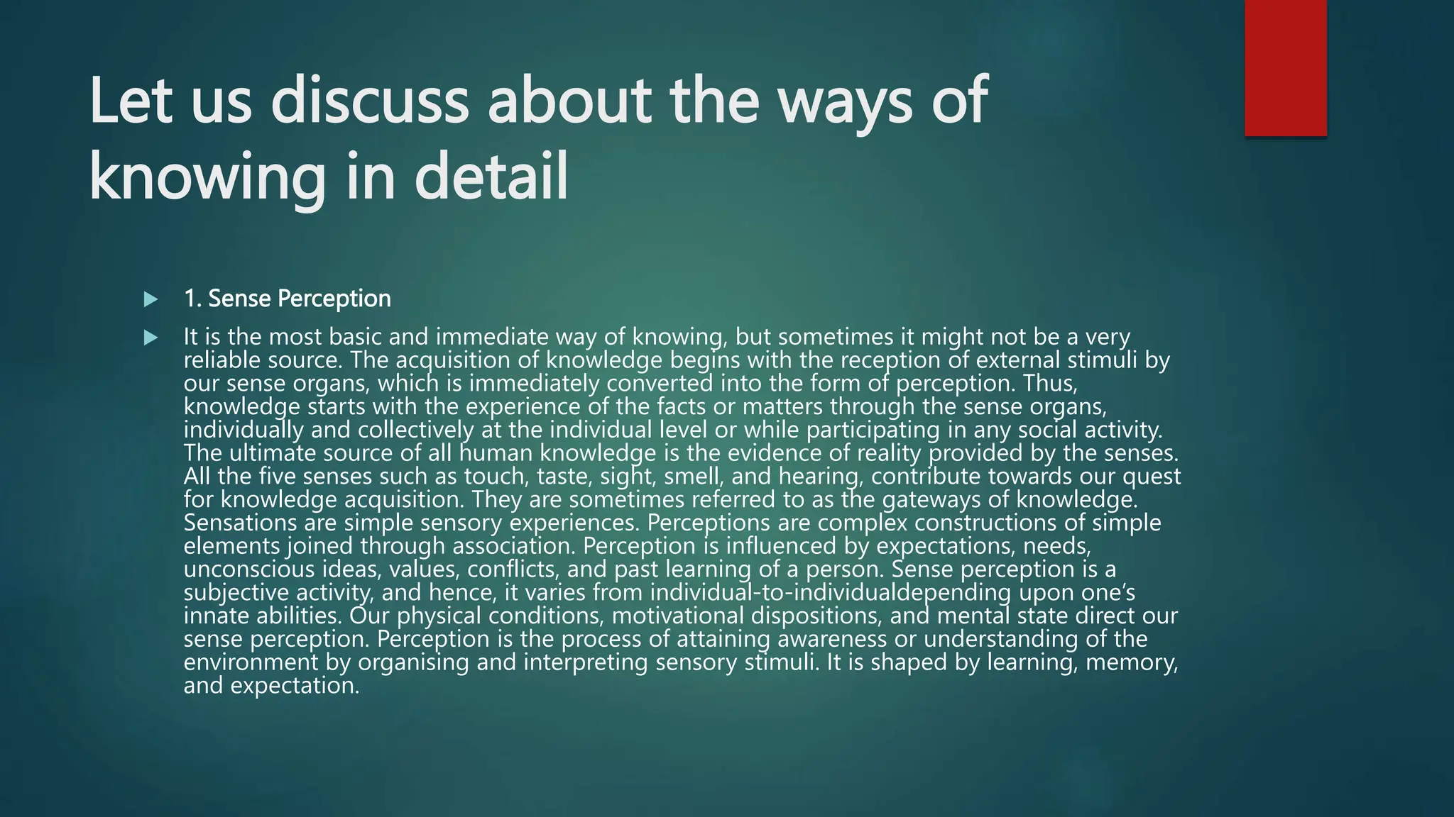 Let us discuss about the ways of
knowing in detail
 1. Sense Perception
 It is the most basic and immediate way of knowing, but sometimes it might not be a very
reliable source. The acquisition of knowledge begins with the reception of external stimuli by
our sense organs, which is immediately converted into the form of perception. Thus,
knowledge starts with the experience of the facts or matters through the sense organs,
individually and collectively at the individual level or while participating in any social activity.
The ultimate source of all human knowledge is the evidence of reality provided by the senses.
All the five senses such as touch, taste, sight, smell, and hearing, contribute towards our quest
for knowledge acquisition. They are sometimes referred to as the gateways of knowledge.
Sensations are simple sensory experiences. Perceptions are complex constructions of simple
elements joined through association. Perception is influenced by expectations, needs,
unconscious ideas, values, conflicts, and past learning of a person. Sense perception is a
subjective activity, and hence, it varies from individual-to-individualdepending upon one’s
innate abilities. Our physical conditions, motivational dispositions, and mental state direct our
sense perception. Perception is the process of attaining awareness or understanding of the
environment by organising and interpreting sensory stimuli. It is shaped by learning, memory,
and expectation.
 