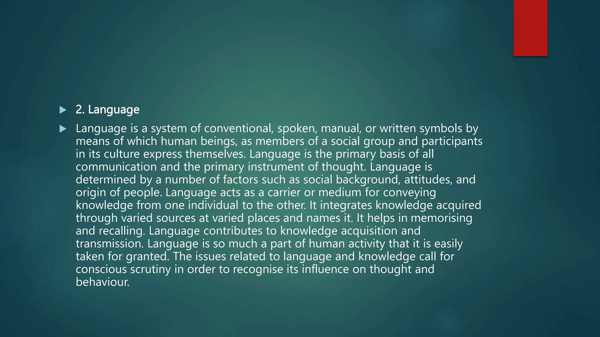  2. Language
 Language is a system of conventional, spoken, manual, or written symbols by
means of which human beings, as members of a social group and participants
in its culture express themselves. Language is the primary basis of all
communication and the primary instrument of thought. Language is
determined by a number of factors such as social background, attitudes, and
origin of people. Language acts as a carrier or medium for conveying
knowledge from one individual to the other. It integrates knowledge acquired
through varied sources at varied places and names it. It helps in memorising
and recalling. Language contributes to knowledge acquisition and
transmission. Language is so much a part of human activity that it is easily
taken for granted. The issues related to language and knowledge call for
conscious scrutiny in order to recognise its influence on thought and
behaviour.
 