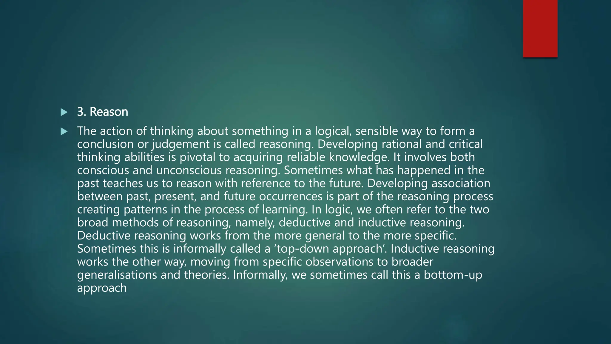  3. Reason
 The action of thinking about something in a logical, sensible way to form a
conclusion or judgement is called reasoning. Developing rational and critical
thinking abilities is pivotal to acquiring reliable knowledge. It involves both
conscious and unconscious reasoning. Sometimes what has happened in the
past teaches us to reason with reference to the future. Developing association
between past, present, and future occurrences is part of the reasoning process
creating patterns in the process of learning. In logic, we often refer to the two
broad methods of reasoning, namely, deductive and inductive reasoning.
Deductive reasoning works from the more general to the more specific.
Sometimes this is informally called a ‘top-down approach’. Inductive reasoning
works the other way, moving from specific observations to broader
generalisations and theories. Informally, we sometimes call this a bottom-up
approach
 
