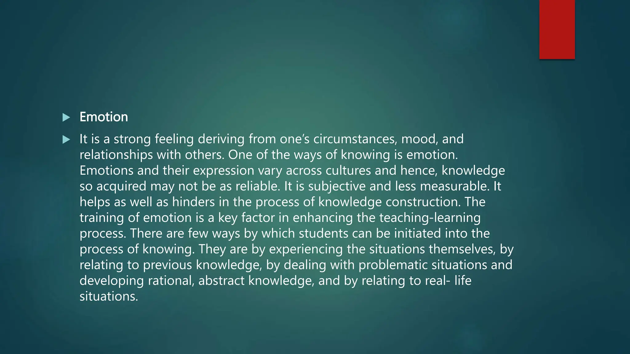  Emotion
 It is a strong feeling deriving from one’s circumstances, mood, and
relationships with others. One of the ways of knowing is emotion.
Emotions and their expression vary across cultures and hence, knowledge
so acquired may not be as reliable. It is subjective and less measurable. It
helps as well as hinders in the process of knowledge construction. The
training of emotion is a key factor in enhancing the teaching-learning
process. There are few ways by which students can be initiated into the
process of knowing. They are by experiencing the situations themselves, by
relating to previous knowledge, by dealing with problematic situations and
developing rational, abstract knowledge, and by relating to real- life
situations.
 