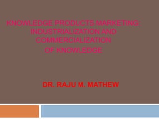 KNOWLEDGE PRODUCTS MARKETING:
    INDUSTRIALIZATION AND
      COMMERCIALIZATION
        OF KNOWLEDGE



       DR. RAJU M. MATHEW
 