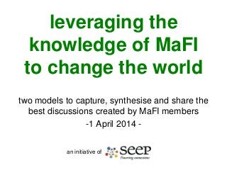 leveraging the
knowledge of MaFI
to change the world
two models to capture, synthesise and share the
best discussions created by MaFI members
-1 April 2014 -
an initiative of
 
