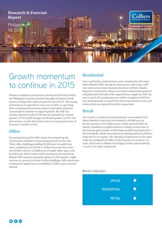 Accelerating success.
Research & Forecast
Report
Philippines
1Q 2015
Growth momentum
to continue in 2015
Despite a lackluster performance during the first half of 2014,
the Philippine economy finished strongly during the fourth
quarter, ending with a full year growth rate of 6.1%. This strong
performance is expected to carry over to 2015, as spending
from on-going infrastructure projects and robust domestic
consumption continue to support growth. The IMF has
already adjusted its 2015 GDP forecast upwards by 10 basis
points (+6.7%) and JP Morgan by 90 basis points (+6.4%). The
government, on the other hand, aims to reach growth rates of
between 7 and 8% in 2015.
Office
Increasing demand for office space has ramped up the
construction timelines of upcoming projects for the year.
Three office buildings totalling 39,500 sq m of usable area
were completed as of 1Q 2015. Colliers forecasts that at the
end of 2015, close to 576,000 sq m of usable office space will
be delivered, 43% of which will be located in Fort Bonifacio.
Makati CBD vacancy remained stable at 2.18% amidst a slight
increase in vacancy in Grade B office buildings. Still, rental rates
continued to appreciate as availability of office space remains
limited.
Residential
Four residential condominiums were completed in the major
Metro Manila CBDs during the first quarter, delivering 1,649
new units across major business locations in Metro Manila.
However, construction delays at several condominium projects
will push back the bulk of the expected new supply for 2015. By
year’s end, 8,253 residential units will be completed. With few
new developments to absorb the still strong demand, rents and
resale prices are expected to further appreciate.
Retail
The country’s continued strong domestic consumption had
Metro Manila’s retail stock increasing by 182,000 sq m in
the first quarter to 5.9 million sq m; newly opened malls are
mainly classified as neighbourhood or district centers due to
decreasing opportunities to find large available land parcels in
the metropolis. While renovations in existing malls have led to a
reduction in occupancy, the opening of expansions in the same
malls has mitigated the effect of the increase in vacancies. As
such, retail rents in Makati and Ortigas further appreciated by
1.6 and 3.2% QoQ, respectively.
Market Indicators
OFFICE
RESIDENTIAL
RETAIL
 