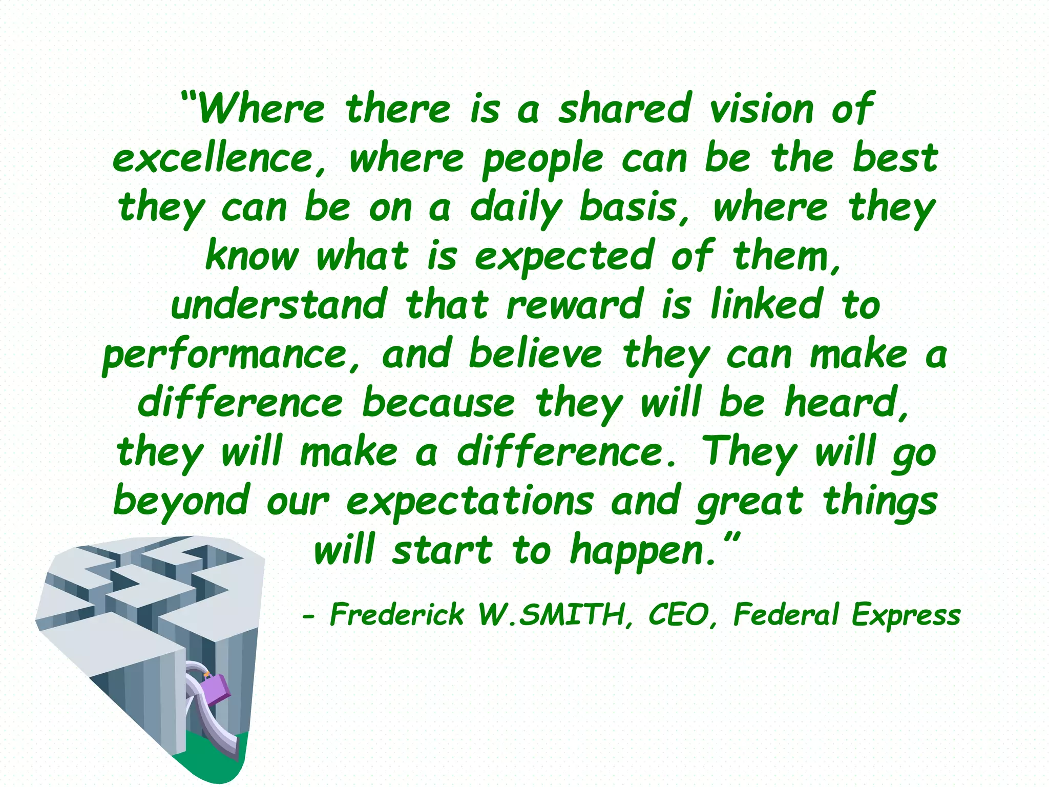 “Where there is a shared vision of
excellence, where people can be the best
they can be on a daily basis, where they
know what is expected of them,
understand that reward is linked to
performance, and believe they can make a
difference because they will be heard,
they will make a difference. They will go
beyond our expectations and great things
will start to happen.”
- Frederick W.SMITH, CEO, Federal Express
 