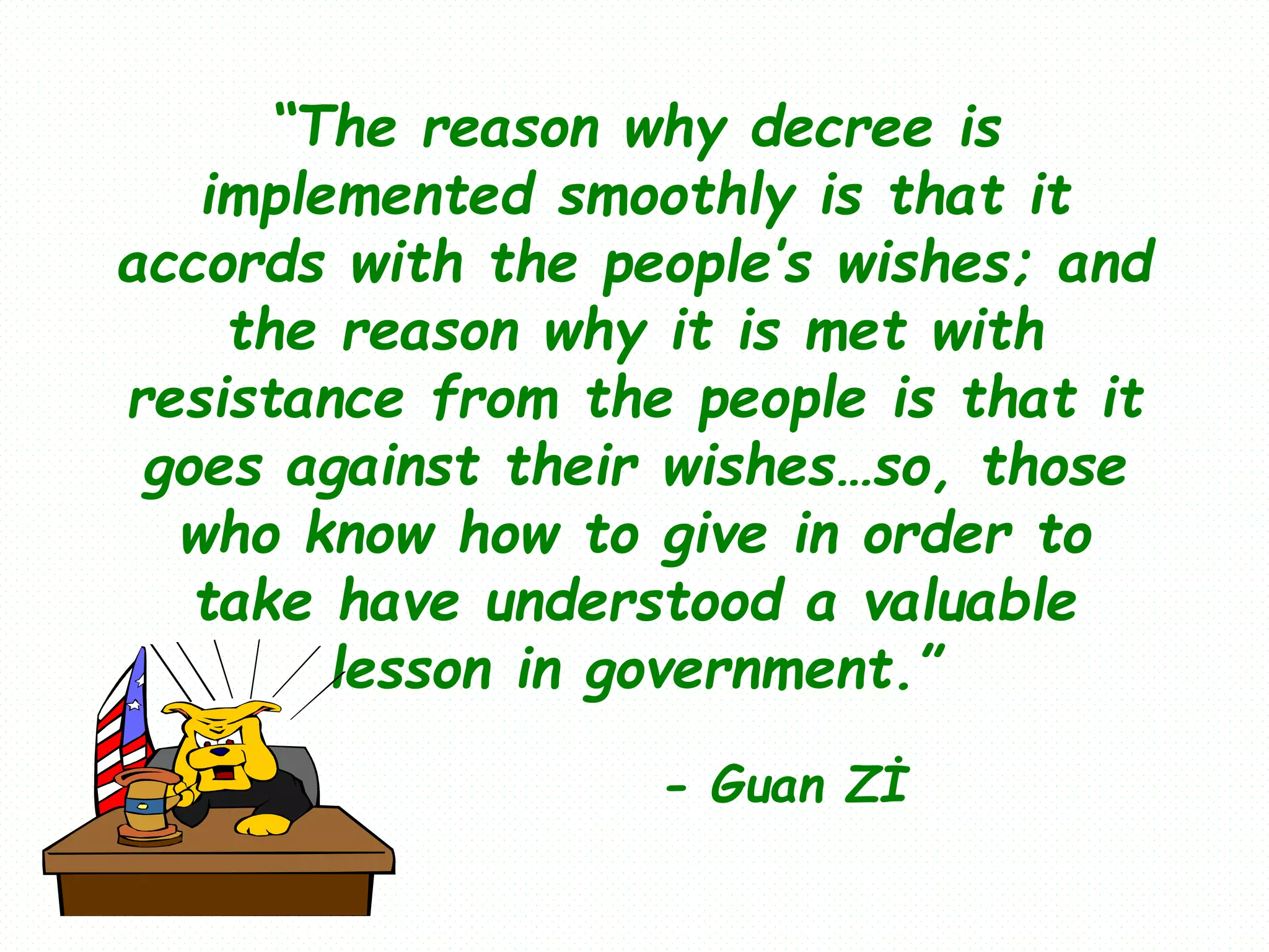 “The reason why decree is
implemented smoothly is that it
accords with the people’s wishes; and
the reason why it is met with
resistance from the people is that it
goes against their wishes…so, those
who know how to give in order to
take have understood a valuable
lesson in government.”
- Guan Zİ
 