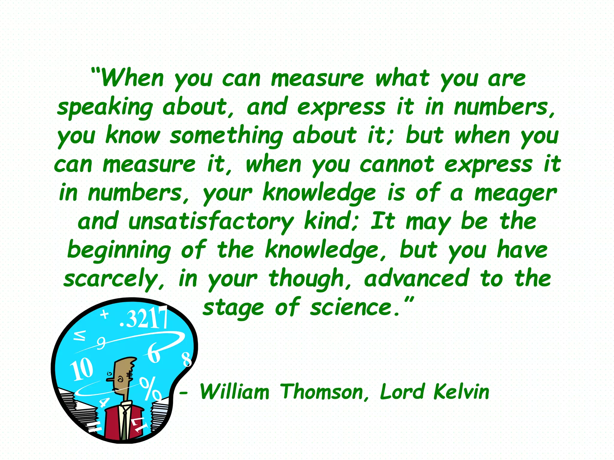 “When you can measure what you are
speaking about, and express it in numbers,
you know something about it; but when you
can measure it, when you cannot express it
in numbers, your knowledge is of a meager
and unsatisfactory kind; It may be the
beginning of the knowledge, but you have
scarcely, in your though, advanced to the
stage of science.”
- William Thomson, Lord Kelvin
 